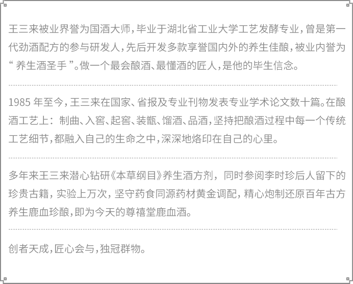 王三来被业界誉为国酒大师，毕业于湖北省工业大学工艺发酵专业，曾是第一代劲酒配方的参与研发人，先后开发多款享誉国内外的养生佳酿，被业内誉为“养生酒圣手”。做一个最会酿酒、最懂酒的匠人，是他的毕生信念。